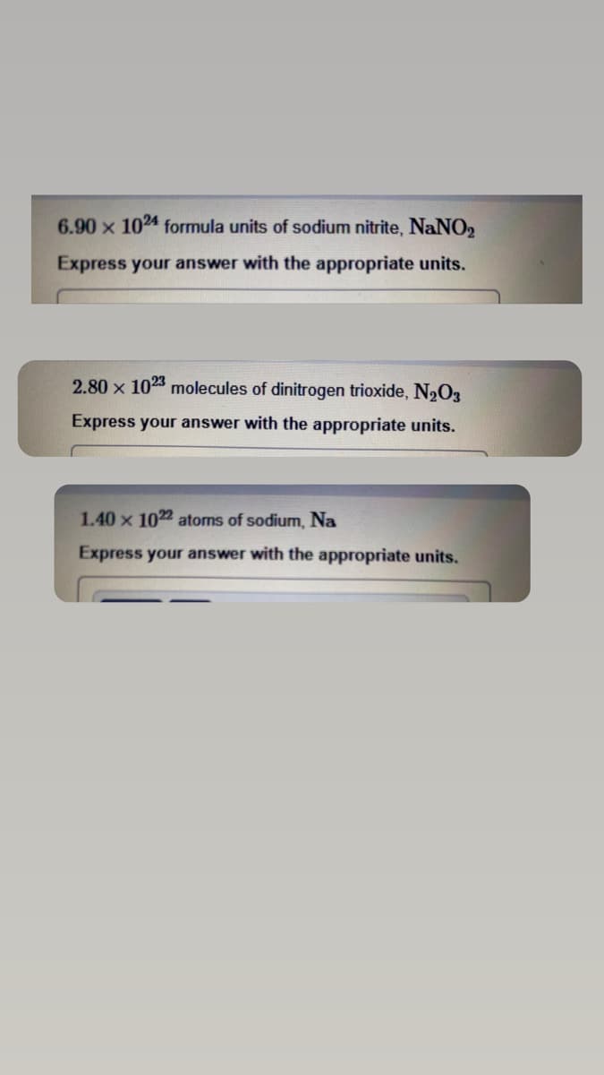 6.90 x 1024 formula units of sodium nitrite, NaNO₂
Express your answer with the appropriate units.
2.80 x 1023 molecules of dinitrogen trioxide, N₂O3
Express your answer with the appropriate units.
1.40 x 1022 atoms of sodium, Na
Express your answer with the appropriate units.