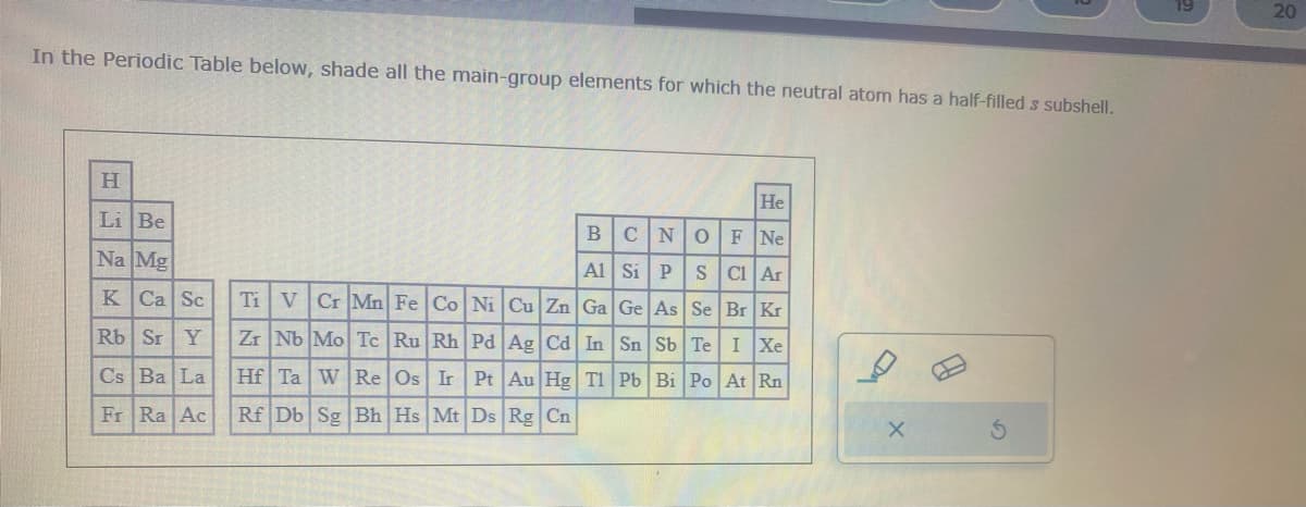 In the Periodic Table below, shade all the main-group elements for which the neutral atom has a half-filled s subshell.
H
Li Be
Na Mg
K Ca Sc
Rb Sr Y
Cs Ba La
Fr Ra Ac
He
BCN O F Ne
Al Si PS Cl Ar
Ti V Cr Mn Fe Co Ni Cu Zn Ga Ge As Se Br Kr
Zr Nb Mo Tc Ru Rh Pd Ag Cd In Sn Sb Te I Xe
Hf Ta W Re Os Ir Pt Au Hg Tl Pb Bi Po At Rn
Rf Db Sg Bh Hs Mt Ds Rg Cn
X
20