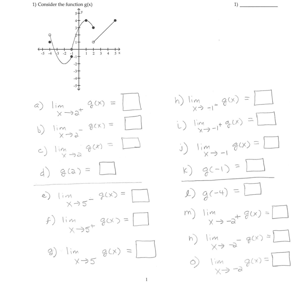 1) Consider the function g(x)
-5 -4 3 -2 -1
a) lim
b)
c) lim
lim
2+
X→2+
1+
-1+
-2+
-3+
X-2
e) lim
X-2
1
f) lim
d) g(a) =
2
g) lim
g(x)
X-5-
g(x) =
g(x)
3
X-5+
X-5
4
5 x
g(x)=
g(x).
g(x) =
h) lim
X-→ -1-
i) lim
g(x)
2) g(-4)
m) lim
1)
X-1+ g(x)
j) lim__ gcx) =
k) g(-1):
h) lim
=
x→a+
lim
=
X-2
11
X⇒-2
g(x) =
g(x)
g(x)=