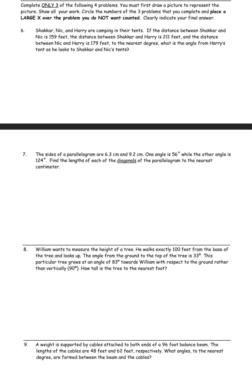 Complete ONLY 3 of the following 4 problems. You must first draw a picture to represent the
picture. Show all your work. Circle the numbers of the 3 problems that you complete and place a
LARGE X over the problem you do NOT want counted. Clearly indicate your final answer.
6.
7.
8.
Shakkar, Nic, and Harry are camping in their tents. If the distance between Shakkar and
Nic is 159 feet, the distance between Shakkar and Harry is 211 feet, and the distance
between Nic and Harry is 179 feet, to the nearest degree, what is the angle from Harry's
tent as he looks to Shakkar and Nic's tents?
The sides of a parallelogram are 6.3 cm and 9.2 cm. One angle is 56° while the other angle is
124°. Find the lengths of each of the diagonals of the parallelogram to the nearest
centimeter.
William wants to measure the height of a tree. He walks exactly 100 feet from the base of
the tree and looks up. The angle from the ground to the top of the tree is 33°. This
particular tree grows at an angle of 83° towards William with respect to the ground rather
than vertically (90°). How tall is the tree to the nearest foot?
9.
A weight is supported by cables attached to both ends of a 96 foot balance beam. The
lengths of the cables are 48 feet and 62 feet, respectively. What angles, to the nearest
degree, are formed between the beam and the cables?