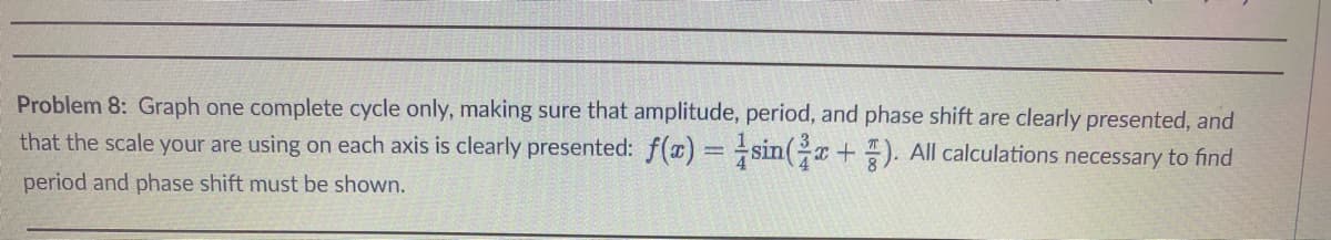 Problem 8: Graph one complete cycle only, making sure that amplitude, period, and phase shift are clearly presented, and
that the scale your are using on each axis is clearly presented: f(x) = sin(x+). All calculations necessary to find
period and phase shift must be shown.