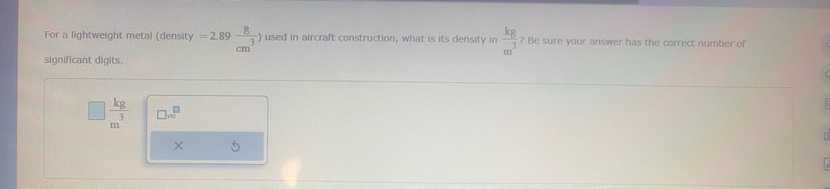 For a lightweight metal (density = 2.89
significant digits.
m
X
g
) used in aircraft construction, what is its density in
cm
S
kg
? Be sure your answer has the correct number of
m