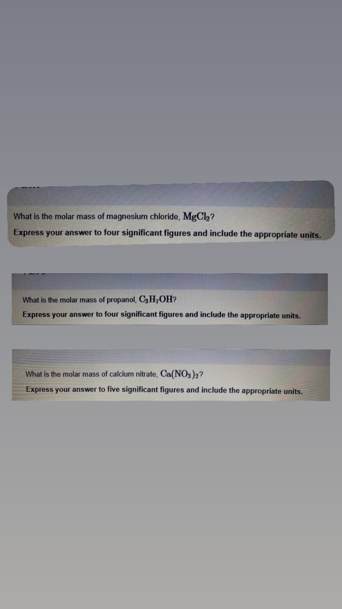 What is the molar mass of magnesium chloride, MgCl₂?
Express your answer to four significant figures and include the appropriate units.
What is the molar mass of propanol, C3H7OH?
Express your answer to four significant figures and include the appropriate units.
What is the molar mass of calcium nitrate, Ca(NO3)2?
Express your answer to five significant figures and include the appropriate units.