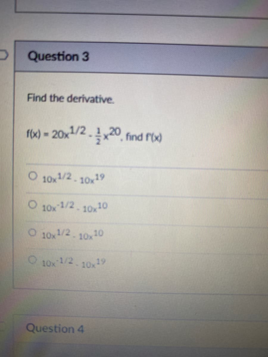 Question 3
Find the derivative.
f(x) = 20x1/2x20 find f(x)
O 10x1/2-10x19
10x-1/2-10x10
O 10x1/2-10x10
10x1/210x1
Question 4