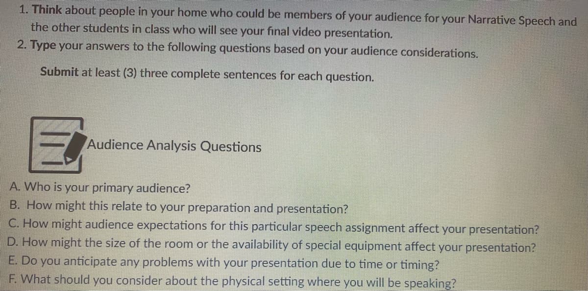 1. Thỉnk about people in your home who could be members of your audience for your Narrative Speech and
the other students in class who will see your final video presentation.
2. Type your answers to the following questions based on your audience considerations.
Submit at least (3) three complete sentences for each question.
Audience Analysis Questions
A. Who is your primary audience?
B. How might this relate to your preparation and presentation?
C. How might audience expectations for this particular speech assignment affect your presentation?
D. How might the size of the room or the availability of special equipment affect your presentation?
E. Do you anticipate any problems with your presentation due to time or timing?
F. What should you consider about the physical setting where you will be speaking?
