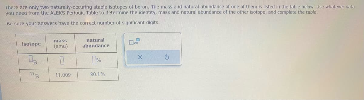 There are only two naturally-occuring stable isotopes of boron. The mass and natural abundance of one of them is listed in the table below. Use whatever data
you need from the ALEKS Periodic Table to determine the identity, mass and natural abundance of the other isotope, and complete the table.
Be sure your answers have the correct number of significant digits.
isotope
OB
11 B
mass
(amu)
0
11.009
natural
abundance
0%
80.1%
10
X
S