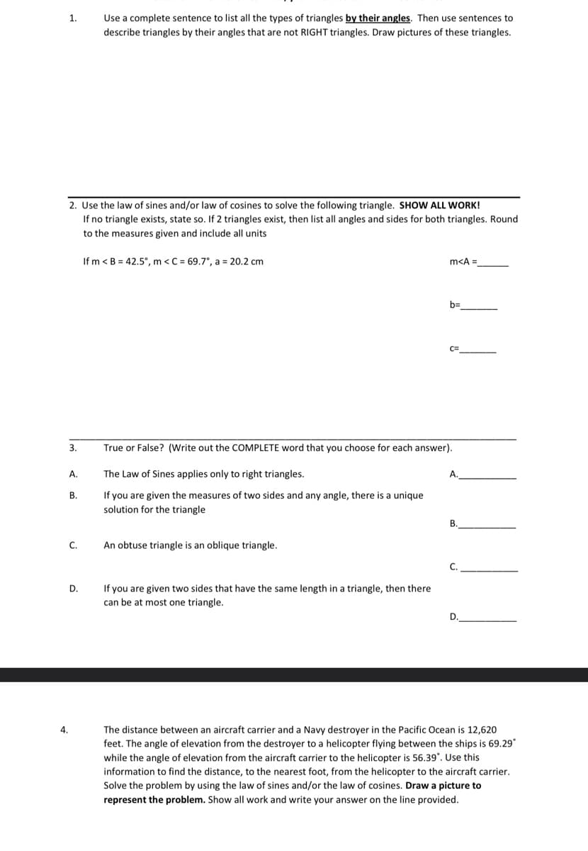 1.
2. Use the law of sines and/or law of cosines to solve the following triangle. SHOW ALL WORK!
If no triangle exists, state so. If 2 triangles exist, then list all angles and sides for both triangles. Round
to the measures given and include all units
3.
A.
B.
C.
4.
Use a complete sentence to list all the types of triangles by their angles. Then use sentences to
describe triangles by their angles that are not RIGHT triangles. Draw pictures of these triangles.
D.
If m < B = 42.5°, m <C = 69.7°, a = 20.2 cm
An obtuse triangle is an oblique triangle.
m<A =
True or False? (Write out the COMPLETE word that you choose for each answer).
The Law of Sines applies only to right triangles.
If you are given the measures of two sides and any angle, there is a unique
solution for the triangle
If you are given two sides that have the same length in a triangle, then there
can be at most one triangle.
b=
A.
B.
C.
D.
The distance between an aircraft carrier and a Navy destroyer in the Pacific Ocean is 12,620
feet. The angle of elevation from the destroyer to a helicopter flying between the ships is 69.29*
while the angle of elevation from the aircraft carrier to the helicopter is 56.39⁰. Use this
information to find the distance, to the nearest foot, from the helicopter to the aircraft carrier.
Solve the problem by using the law of sines and/or the law of cosines. Draw a picture to
represent the problem. Show all work and write your answer on the line provided.