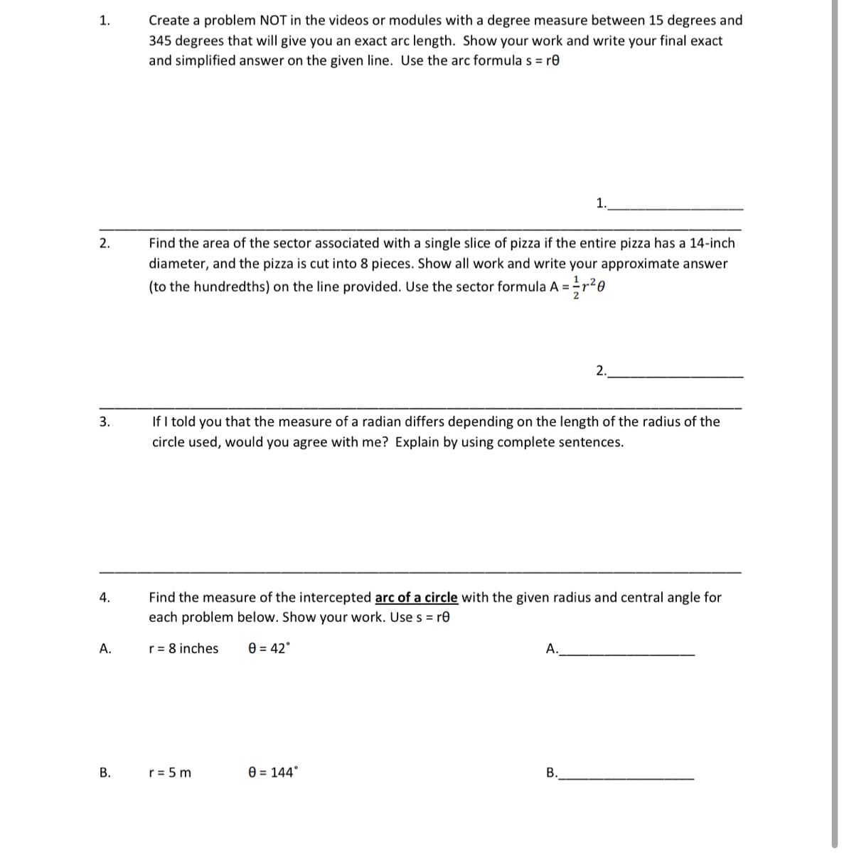 **Trigonometry Practice Problems**

**1. Creating a New Problem for Arc Length**
Create a problem NOT in the videos or modules with a degree measure between 15 degrees and 345 degrees that will give you an exact arc length. Show your work and write your final exact and simplified answer on the given line. Use the arc formula \( s = r \theta \). 

---

**2. Area of a Sector in a Circle**
Find the area of the sector associated with a single slice of pizza if the entire pizza has a 14-inch diameter, and the pizza is cut into 8 pieces. Show all work and write your approximate answer (to the hundredths) on the line provided. Use the sector formula \( A = \frac{1}{2} r^2 \theta \).

---

**3. Understanding Radians**
If I told you that the measure of a radian differs depending on the length of the radius of the circle used, would you agree with me? Explain by using complete sentences.

---

**4. Arc Length Calculation in Different Circles**
Find the measure of the intercepted arc of a circle with the given radius and central angle for each problem below. Show your work. Use \( s = r \theta \).

   A. \( r = 8 \) inches, \( \theta = 42^\circ \)  
   \_\_\_\_\_\_\_\_\_\_\_\_\_\_\_\_\_\_\_\_\_\_\_\_\_\_\_\_\_\_\_\_\_\_\_\_\_\_\_\_\_\_\_\_\_\_\_\_\_\_\_\_\_
   
   B. \( r = 5 \) m, \( \theta = 144^\circ \)  
   \_\_\_\_\_\_\_\_\_\_\_\_\_\_\_\_\_\_\_\_\_\_\_\_\_\_\_\_\_\_\_\_\_\_\_\_\_\_\_\_\_\_\_\_\_\_\_\_\_\_\_\_\_

---

By solving these problems, you will enhance your understanding of calculating arc lengths and areas of sectors in circles. Make sure to carefully show all steps for each problem to ensure you grasp the concepts involved.