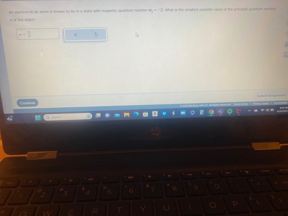 An electron in an atom is known to be in a state with magnetic quantum number m = -2. What is the smallest possible value of the principal quantum number
n of the state?
74°
esc
n=
Continue
1
n 2
-
Q Search
12
13
is *
3
X
I WILE
14 101
$
4
S
R
fs
%
5
T
1640
6
4
17
4-
&
Y
a
hp
7
fa
S
+
8
© 2023 McGraw Hill LLC. All Rights Reserved. Terms of Use | Privacy Center
fo
144
(
9
ho
foll
O
P
112
ol
Submit Assignment
insert
Ar
| Accessibility
9:23 PM
9/20/202