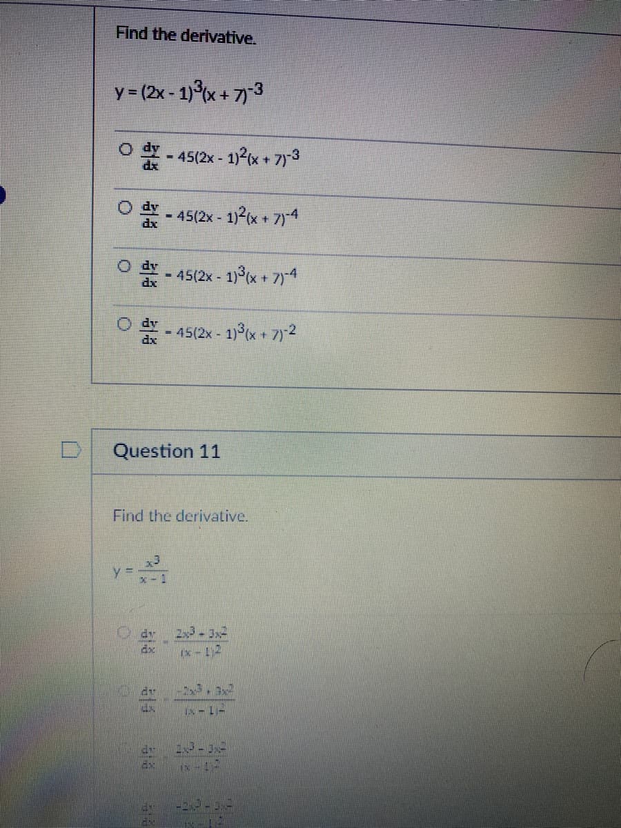 D
Find the derivative.
y = (2x - 1)³(x+7)-3
O
O
dy
dx
dv
- 45(2x - 1)²(x + 7)-³
-45(2x - 1)²(x + 7)-4
25
M
THE
ELE
X-1
Question 11
45(2x- 1)³(x + 7)-4
Find the derivative.
45(2x - 1)³(x+7)-2
23-3²
-2x+3x²
Ix-17
23-12