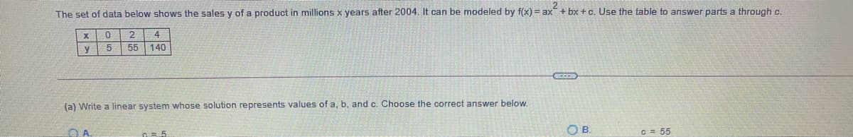 The set of data below shows the sales y of a product in millions x years after 2004. It can be modeled by f(x) = ax + bx +c. Use the table to answer parts a through c.
4
y
5
55 140
(a) Write a linear system whose solution represents values of a, b, and c. Choose the correct answer below.
OB.
C = 55
