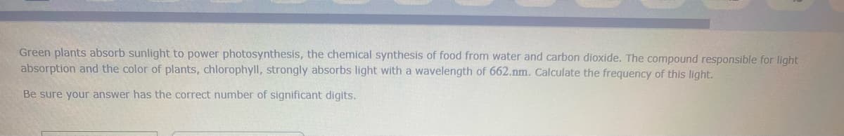 Green plants absorb sunlight to power photosynthesis, the chemical synthesis of food from water and carbon dioxide. The compound responsible for light
absorption and the color of plants, chlorophyll, strongly absorbs light with a wavelength of 662.nm. Calculate the frequency of this light.
Be sure your answer has the correct number of significant digits.