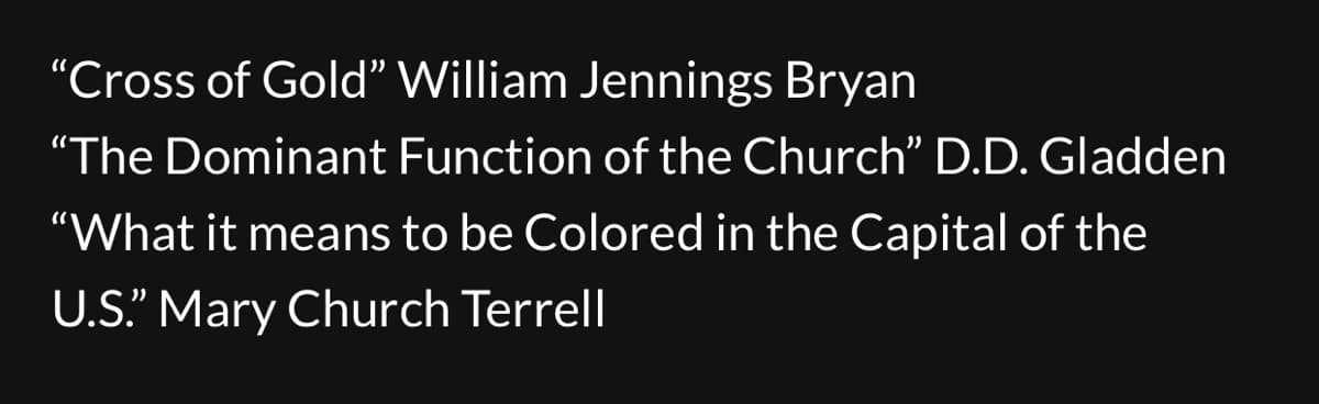 "Cross of Gold" William Jennings Bryan
"The Dominant Function of the Church" D.D. Gladden
"What it means to be Colored in the Capital of the
U.S." Mary Church Terrell