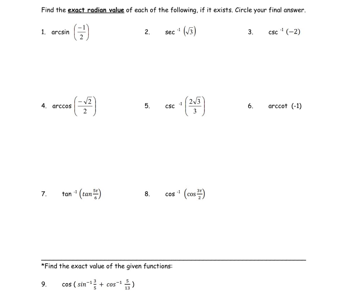 Find the exact radian value of each of the following, if it exists. Circle your final answer.
(√3)
1. arcsin
4. arccos
7.
2
9.
2
-1
tan -¹ (tan 5)
2.
5.
8.
sec
CSC
COS
*Find the exact value of the given functions:
cos (sin-¹³ + cos-¹5)
-13
-1
-1
-1
2√3
3
(cos)
3.
-1
csc -¹ (-2)
6. arccot (-1)