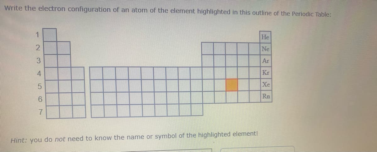 Write the electron configuration of an atom of the element highlighted in this outline of the Periodic Table:
1
-234
5
(O
7
Hint: you do not need to know the name or symbol of the highlighted element!
He
Ne
Ar
Kr
Xe
Rn