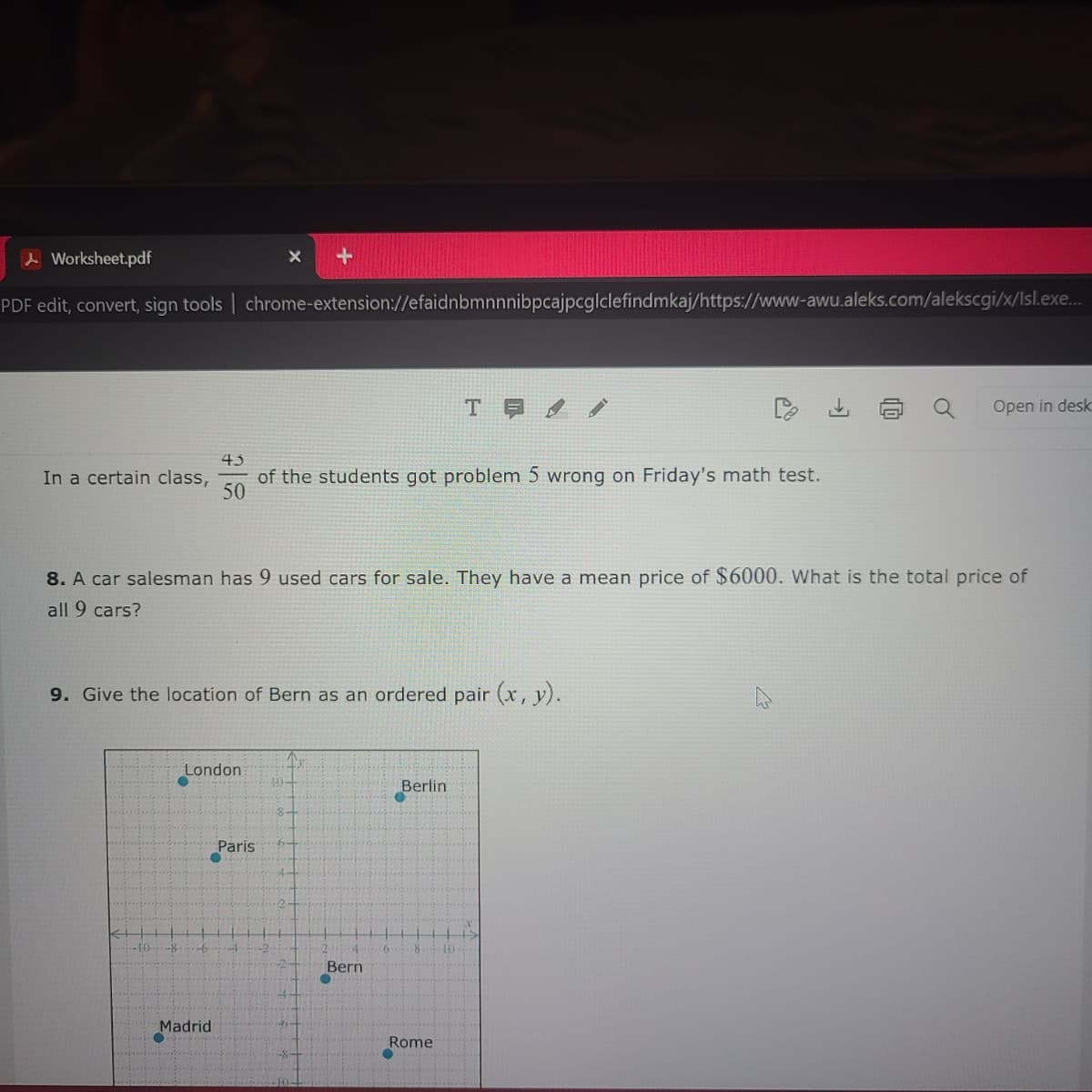 Worksheet.pdf
PDF edit, convert, sign tools | chrome-extension://efaidnbmnnnibpcajpcglclefindmkaj/https://www-awu.aleks.com/alekscgi/x/Isl.exe....
In a certain class,
←
-10) -8
8. A car salesman has 9 used cars for sale. They have a mean price of $6000. What is the total price of
all 9 cars?
9. Give the location of Bern as an ordered pair (x, y).
London
-6
+
43
50
of the students got problem 5 wrong on Friday's math test.
Madrid
Paris
Bern
C
-6
T
Berlin
Rome
●
10
Open in desk