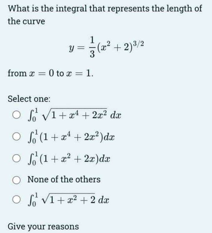 What is the integral that represents the length of
the curve
Y
from x = 0 to x = 1.
(x² + 2) ³/2
Select one:
O S √1 + x² + 2x² dx
○
(1 + x² + 2x²) dx
○
² (1 + x² + 2x) dx
O
None of the others
○ ² √1 + x² + 2 dx
Give your reasons