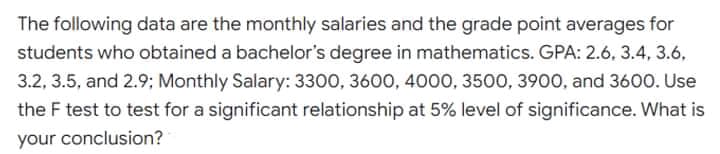 The following data are the monthly salaries and the grade point averages for
students who obtained a bachelor's degree in mathematics. GPA: 2.6, 3.4, 3.6,
3.2, 3.5, and 2.9; Monthly Salary: 3300, 3600, 4000, 3500, 3900, and 3600. Use
the F test to test for a significant relationship at 5% level of significance. What is
your conclusion?
