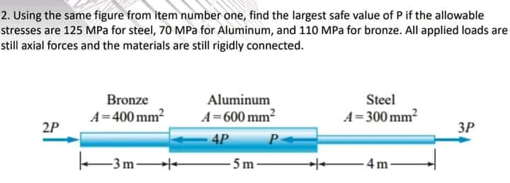 2. Using the same figure from item number one, find the largest safe value of P if the allowable
stresses are 125 MPa for steel, 70 MPa for Aluminum, and 110 MPa for bronze. All applied loads are
still axial forces and the materials are still rigidly connected.
Bronze
Aluminum
Steel
A=400 mm2
A=600 mm2
A= 300 mm2
2P
ЗР
4P
-3m
-5m-
-4 m
