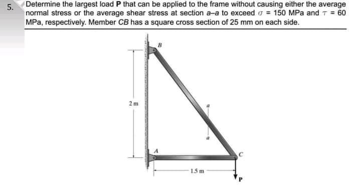 Determine the largest load P that can be applied to the frame without causing either the average
normal stress or the average shear stress at section a-a to exceed o = 150 MPa and 7 = 60
MPa, respectively. Member CB has a square cross section of 25 mm on each side.
2 m
15 m
5.
