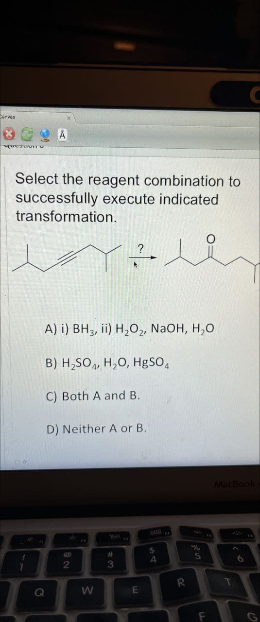 Canvas
QutatIVITO
Select the reagent combination to
successfully execute indicated
transformation.
7
A) i) BH3, ii) H2O2, NaOH, H₂O
B) H2SO4, H2O, HgSO4
C) Both A and B.
D) Neither A or B.
900
"O
Q
e
2
#3
13
8884
$
A4
%
5
W
R
E
16
C
MacBook
T
6
لا
F
G