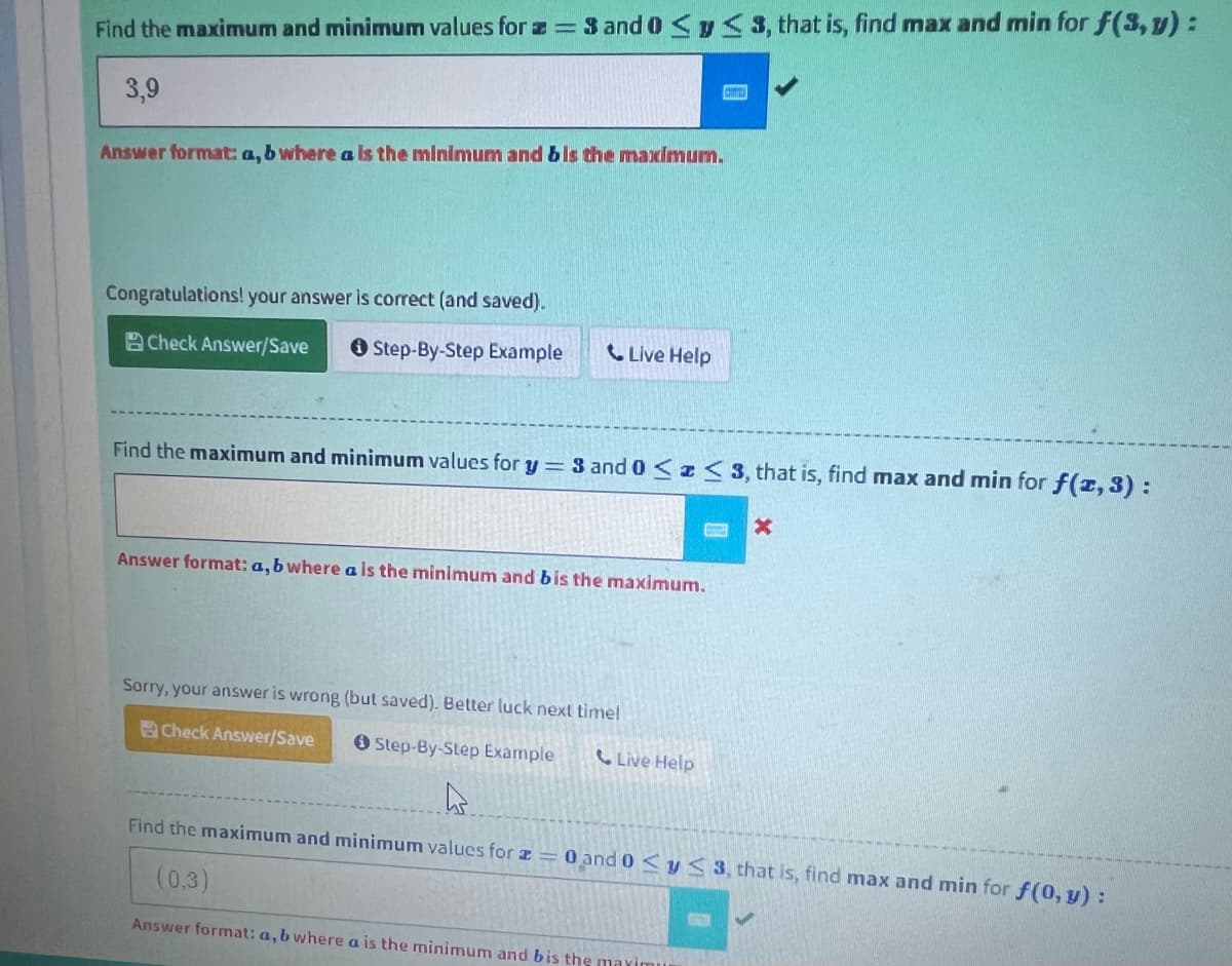 Find the maximum and minimum values for z=3 and 0 ≤ y ≤ 3, that is, find max and min for f(3, y) :
3,9
Answer format: a, b where a is the minimum and b is the maximum.
Congratulations! your answer is correct (and saved).
Check Answer/Save
Step-By-Step Example
Live Help
Find the maximum and minimum values for y = 3 and 0 ≤ ≤ 3, that i find max and min for f(z, 3) :
Answer format: a, b where a is the minimum and bis the maximum.
Sorry, your answer is wrong (but saved). Better luck next time!
Check Answer/Save
Step-By-Step Example
Live Help
X
As
Find the maximum and minimum values for a = 0 and 0 ≤ y ≤ 3, that is, find max and min for f(0, y):
(0,3)
Answer format: a, b where a is the minimum and bis the maximu