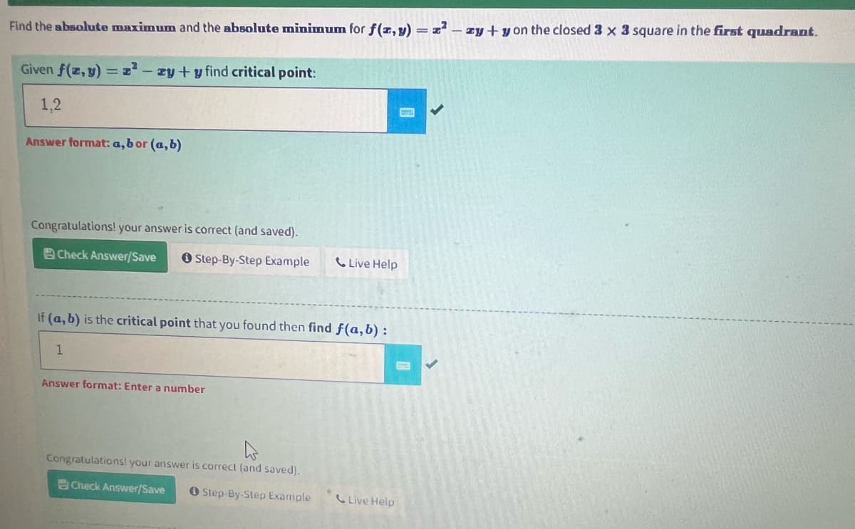 Find the absolute maximum and the absolute minimum for f(x,y) = z²zy + y on the closed 3 x 3 square in the first quadrant.
Given f(z,y) = z²-zy + y find critical point:
1,2
Answer format: a, bor (a, b)
Congratulations! your answer is correct (and saved).
Check Answer/Save
Step-By-Step Example
If (a, b) is the critical point that you found then find f(a, b) :
1
Answer format: Enter a number
Live Help
h
Congratulations! your answer is correct (and saved).
Check Answer/Save
Step-By-Step Example
Live Help