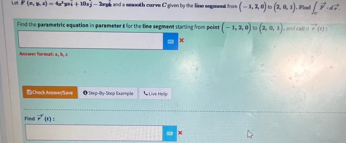 Let F (z, y, z)=47¹yzi+10zj-2zyk and a smooth curve C given by the line segment from
(-1,2,0) to (2, 0, 1). Find ..
Find the parametric equation in parameter & for the line segment starting from point (-1, 2, 0) to (2, 0, 1). and call it 7(6):
X
Answer format: a, b, c
Check Answer/Save
Find (t):
Step-By-Step Example
Live Help