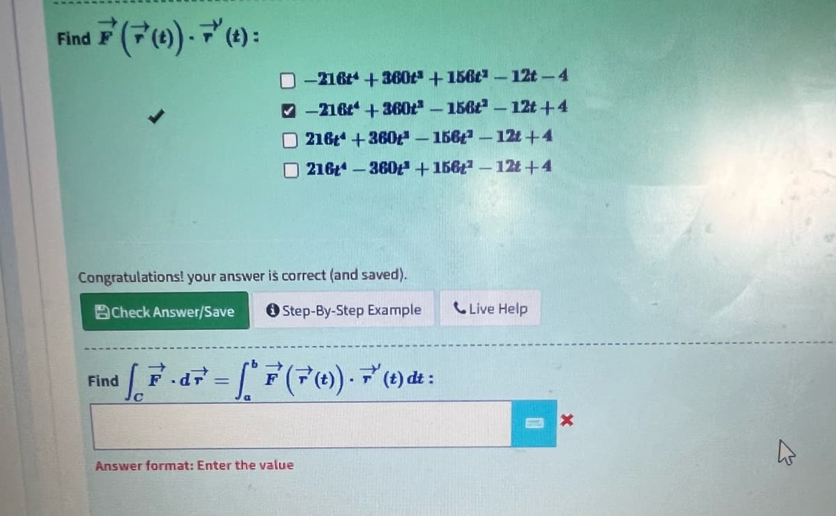 17(70)). 7 (4):
Find F
Congratulations! your answer is correct (and saved).
BCheck Answer/Save
Step-By-Step Example
Find
-216+*+-360t +156t3-12t - 4
-216 +360t³-156-12t+4
216 +360-156-12t+4
216-360 + 1562 - - 12t+4
[P.dF = [* F (F(t)). 7 (t) dt :
di
Answer format: Enter the value
Live Help