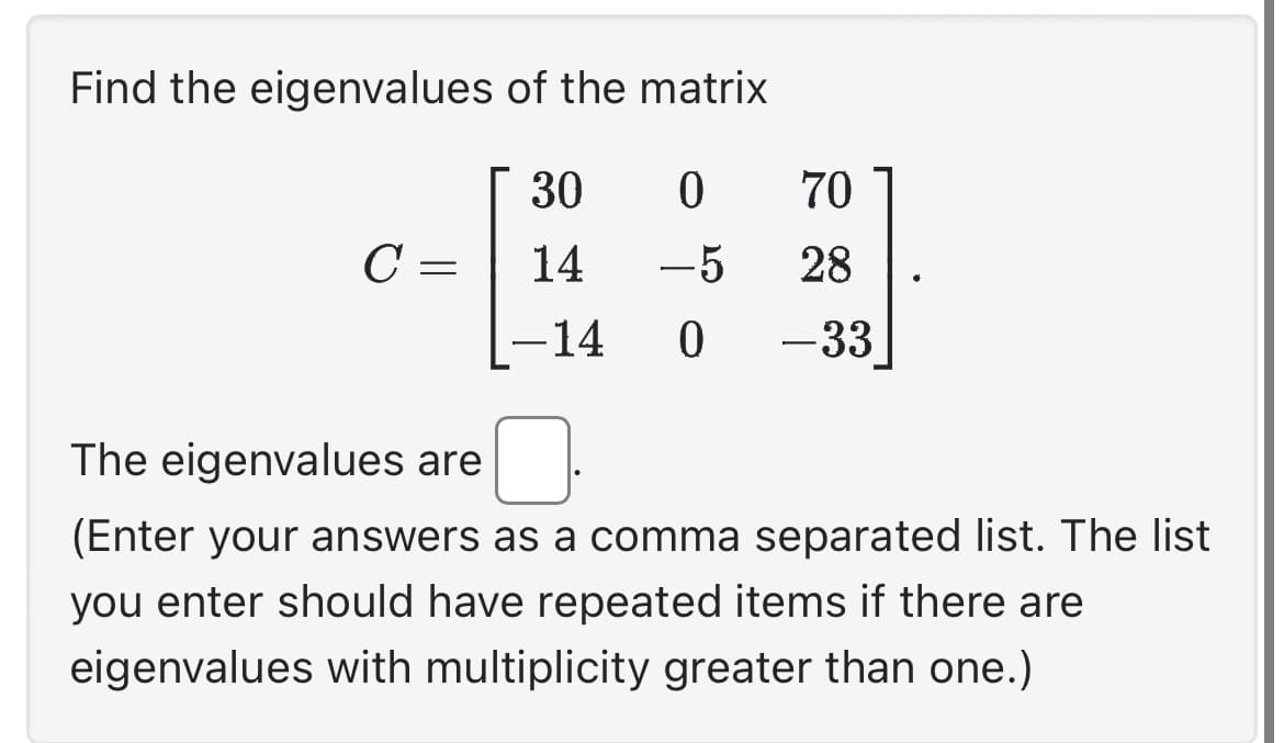 Find the eigenvalues of the matrix
30
0
14 -5
0
с
=
-14
70
28
-33
The eigenvalues are
(Enter your answers as a comma separated list. The list
you enter should have repeated items if there are
eigenvalues with multiplicity greater than one.)