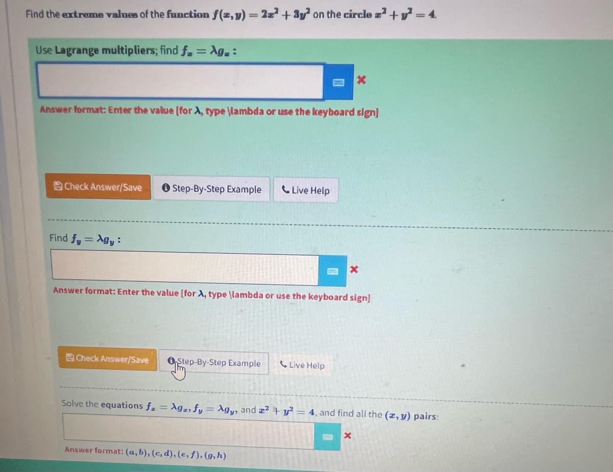 Find the extreme values of the function f(x, y) = 2z² + 3y² on the circle ². +²=4
Use Lagrange multipliers; find f = Ag.:
Answer format: Enter the value [for A, type \lambda or use the keyboard sign]
Check Answer/Save
Find fy= Agy:
Step-By-Step Example
Check Answer/Save
Answer format: Enter the value [for A, type \lambda or use the keyboard sign]
Step-By-Step Example
Live Help
Answer format: (a, b), (c,d), (e, f), (g, h)
Live Help
Solve the equations fz = Agz, fy = Agy, and a2 + y² = 4, and find all the (x, y) pairs:
X