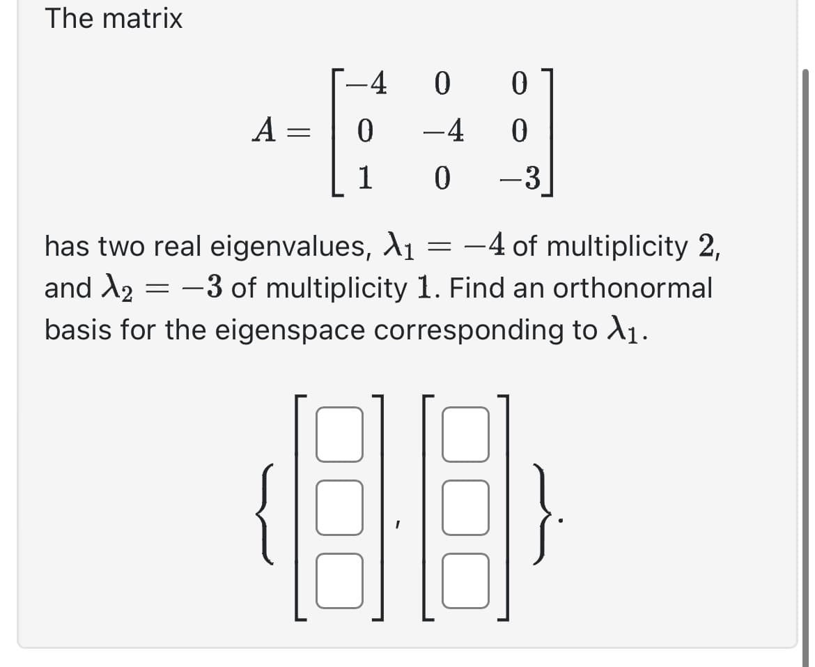 The matrix
A =
-4
0
0
0
-4
0
1 0 -3
has two real eigenvalues, X₁ = -4 of multiplicity 2,
and X₂ = -3 of multiplicity 1. Find an orthonormal
X2
basis for the eigenspace corresponding to X₁.