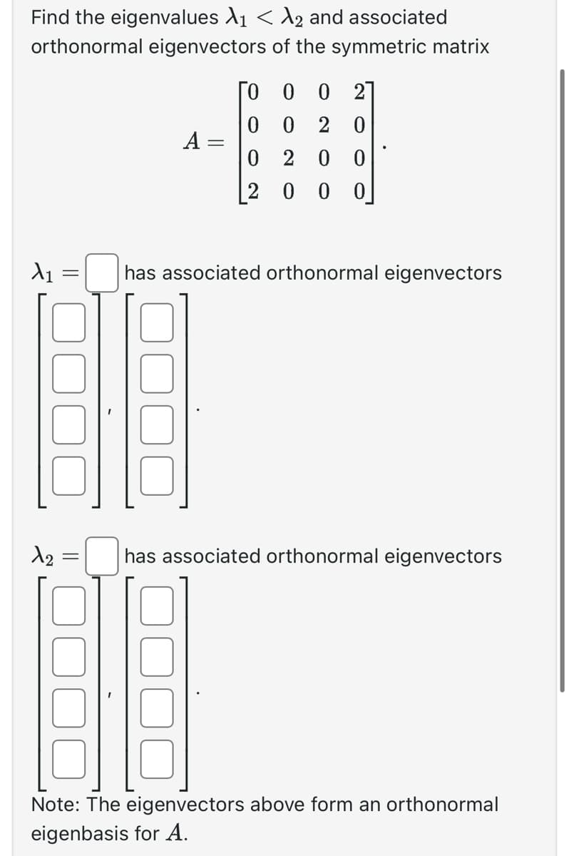 Find the eigenvalues λ₁ < λ2 and associated
orthonormal eigenvectors of the symmetric matrix
X₁
=
1₂
el
=
A =
ГО 0 0 2
0020
0 200
2000
has associated orthonormal eigenvectors
has associated orthonormal eigenvectors
Note: The eigenvectors above form an orthonormal
eigenbasis for A.