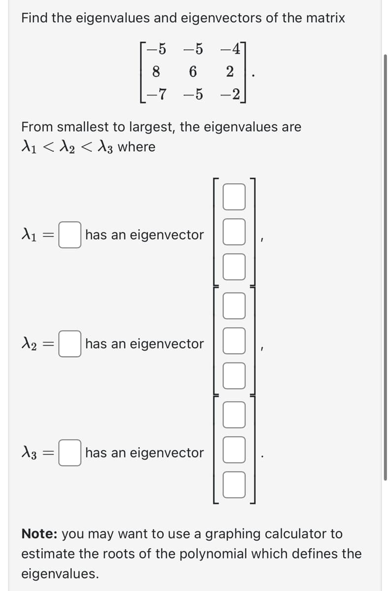 Find the eigenvalues and eigenvectors of the matrix
-5 -5
6
-7 -5
From smallest to largest, the eigenvalues are
A1 < A2 < A3 where
X₁
2
X3
=
||
=
=
has an eigenvector
has an eigenvector
-4]
2
has an eigenvector
Note: you may want to use a graphing calculator to
estimate the roots of the polynomial which defines the
eigenvalues.