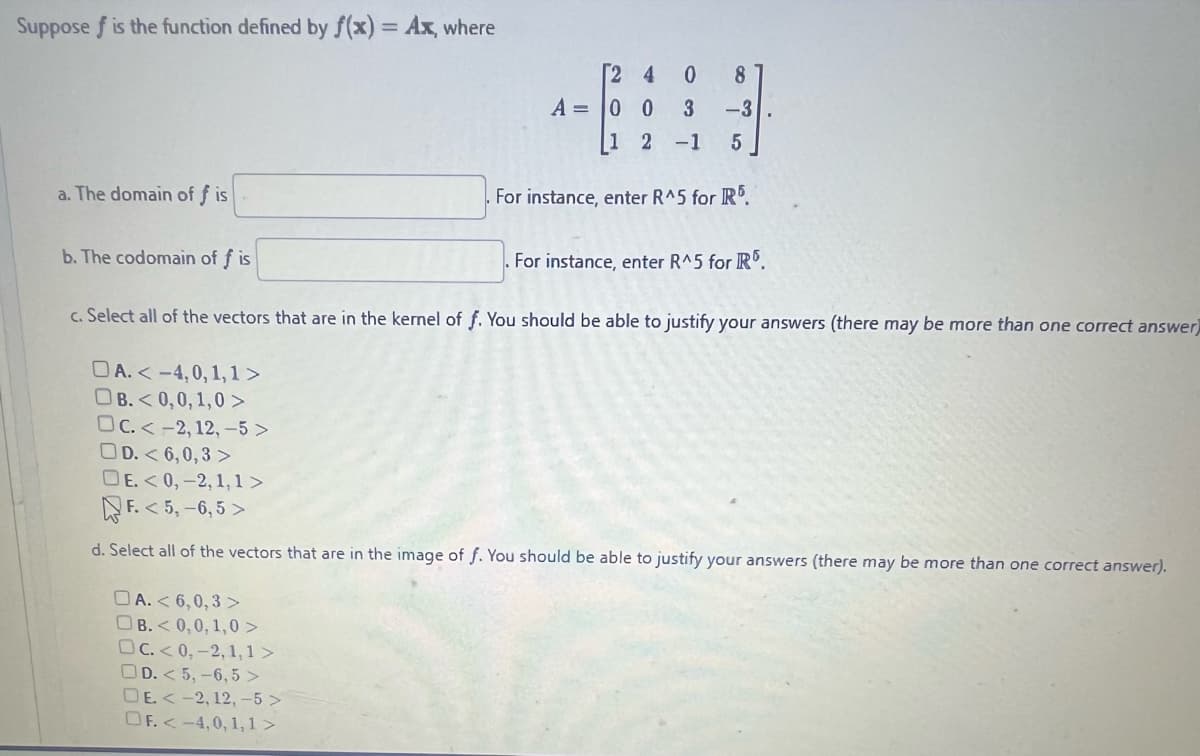 Suppose f is the function defined by f(x) = Ax, where
a. The domain of f is
b. The codomain of f is
24 0
DA. < 6,0,3>
OB.<0,0,1,0 >
OC.<0,-2,1,1>
OD. < 5, -6,5>
DE. <-2, 12, -5>
OF. <-4,0, 1,1>
A = 0
1
8
3 -3
0
2 -1 5
For instance, enter R^5 for R5.
For instance, enter R^5 for R5.
c. Select all of the vectors that are in the kernel of f. You should be able to justify your answers (there may be more than one correct answer
DA. <-4,0,1,1>
OB.<0,0,1,0 >
OC. <-2, 12, -5>
D.<6,0,3>
DE. <0,-2,1,1>
F.<5, -6,5>
d. Select all of the vectors that are in the image of f. You should be able to justify your answers (there may be more than one correct answer).