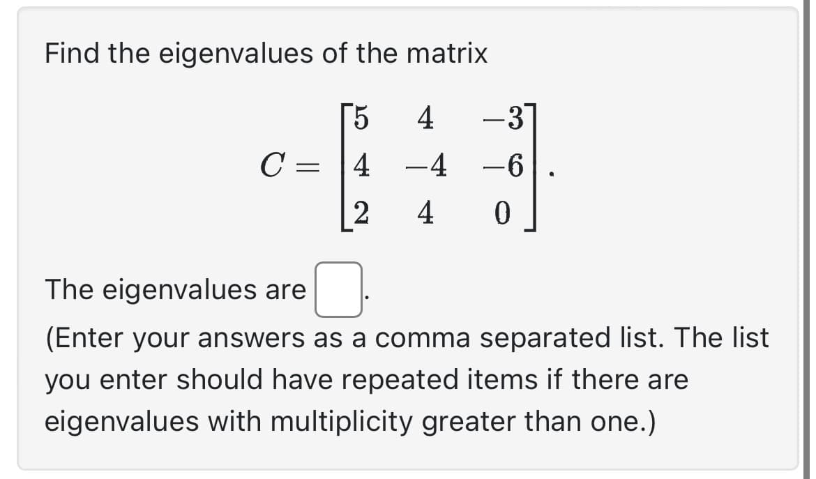 Find the eigenvalues of the matrix
[5
4
-3
C = 4 −4 −6
2 4 0
The eigenvalues are
(Enter your answers as a comma separated list. The list
you enter should have repeated items if there are
eigenvalues with multiplicity greater than one.)