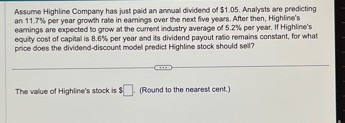 Assume Highline Company has just paid an annual dividend of $1.05. Analysts are predicting
an 11.7% per year growth rate in earnings over the next five years. After then, Highline's
earnings are expected to grow at the current industry average of 5.2% per year. If Highline's
equity cost of capital is 8.6% per year and its dividend payout ratio remains constant, for what
price does the dividend-discount model predict Highline stock should sell?
The value of Highline's stock is $
(Round to the nearest cent.)