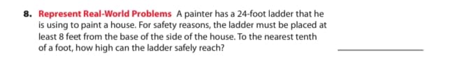 8. Represent Real-World Problems A painter has a 24-foot ladder that he
is using to paint a house. For safety reasons, the ladder must be placed at
least 8 feet from the base of the side of the house. To the nearest tenth
of a foot, how high can the ladder safely reach?
