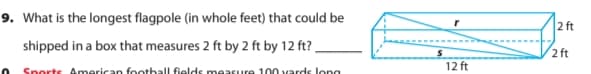 9. What is the longest flagpole (in whole feet) that could be
2 ft
shipped in a box that measures 2 ft by 2 ft by 12 ft?,
2 ft
12 ft
Snorts American foothall fields measure 100 vards long
