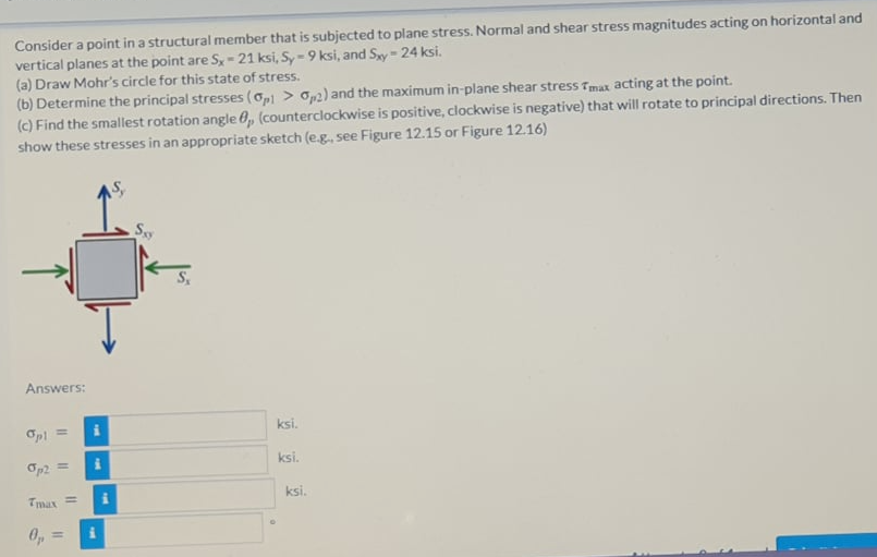 Consider a point in a structural member that is subjected to plane stress. Normal and shear stress magnitudes acting on horizontal and
vertical planes at the point are S,-21 ksi, Sy=9 ksi, and Swy= 24 ksi.
(a) Draw Mohr's circle for this state of stress.
(b) Determine the principal stresses (op > op2) and the maximum in-plane shear stress Tmax acting at the point.
(c) Find the smallest rotation angle 0, (counterclockwise is positive, clockwise is negative) that will rotate to principal directions. Then
show these stresses in an appropriate sketch (e.g, see Figure 12.15 or Figure 12.16)
S.
Answers:
Opl =
ksi.
Op2 =
ksi.
Tmax =
ksi.
%3D
