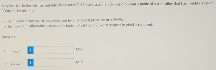 A cylindrical boiler with an outside diameter of 2.55m and a wall thickness of 27mm is made of a steel alloy that has a yield stress of
300MPA. Determine:
(a) the maximum normal stress produced by an internal pressure of 1.7MPa.
(b) the maximum allowable pressure if a factor of safety of 2.5with respect to yield is required.
Answers:
MPa
(a) Omax"
MPa
(b) Pallow"
