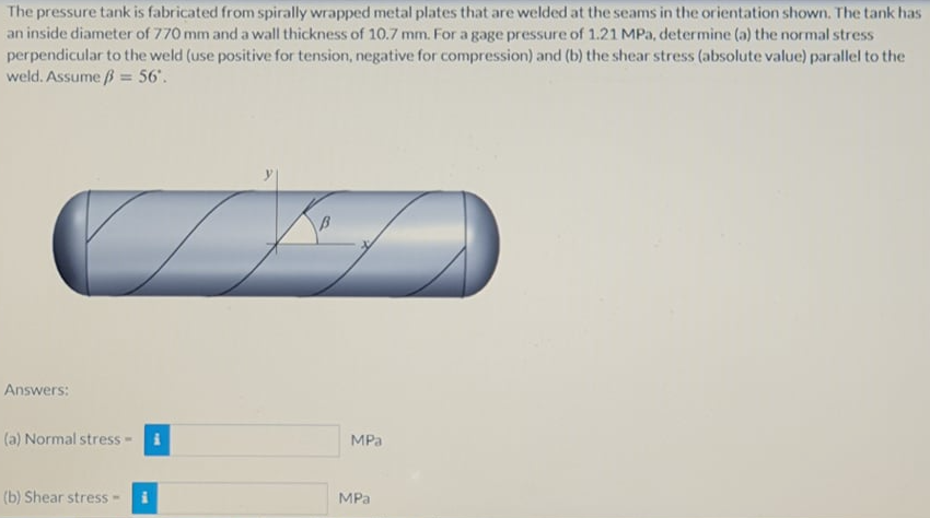 The pressure tank is fabricated from spirally wrapped metal plates that are welded at the seams in the orientation shown. The tank has
an inside diameter of 770 mm and a wall thickness of 10.7 mm. For a gage pressure of 1.21 MPa, determine (a) the normal stress
perpendicular to the weld (use positive for tension, negative for compression) and (b) the shear stress (absolute value) parallel to the
weld. Assume ß = 56'.
%3D
Answers:
(a) Normal stress-
MPa
(b) Shear stress-
MPа
