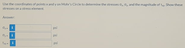 Use the coordinates of points x and y on Mohr's Circle to determine the stresses 0, oy, and the magnitude of Ty Show these
stresses on a stress element
Answer:
psi
Oy-
psi
Ty
psi
