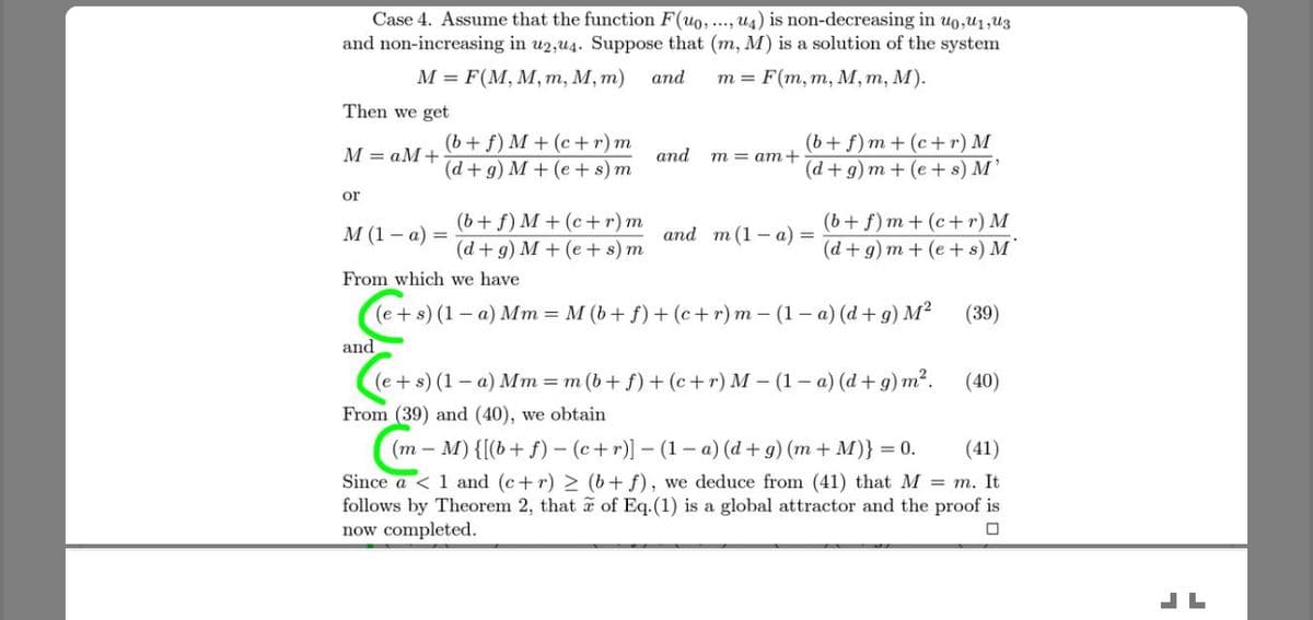 Case 4. Assume that the function F(uo, .. ug) is non-decreasing in uo,u1,U3
and non-increasing in u2,u4. Suppose that (m, M) is a solution of the system
М — F(M, M, т, М, т)
and
т%3D F(m, т, м, т, М).
Then we get
(b+ f) M + (c + r) m
(d+g) M + (e + s) m
(b+ f) m + (c+r) M
(d+ g) m + (e + s) M’
M = aM+
and
m = am+
or
(b+ f) M + (c+r) m
(d+ g) M + (e + s) m
(b+ f) m + (c+r) M
(d + g) m + (e+ s) M
М (1—а) —
and m (1 – a) =
From which we have
(39)
(e+s) (1– a) Mm = M (b+ f) + (c+r) m – (1 – a) (d + g) M²
and
(e+s) (1 – a) Mm = m (b+ f) + (c+r) M – (1 – a) (d + g) m².
(40)
From (39) and (40), we obtain
(m – M) {[(b+ f) – (c+r)] – (1 – a) (d + g) (m + M)} = 0.
(41)
Since a < 1 and (c+ r) > (b+ f), we deduce from (41) that M = m. It
follows by Theorem 2, that a of Eq.(1) is a global attractor and the proof is
now completed.
