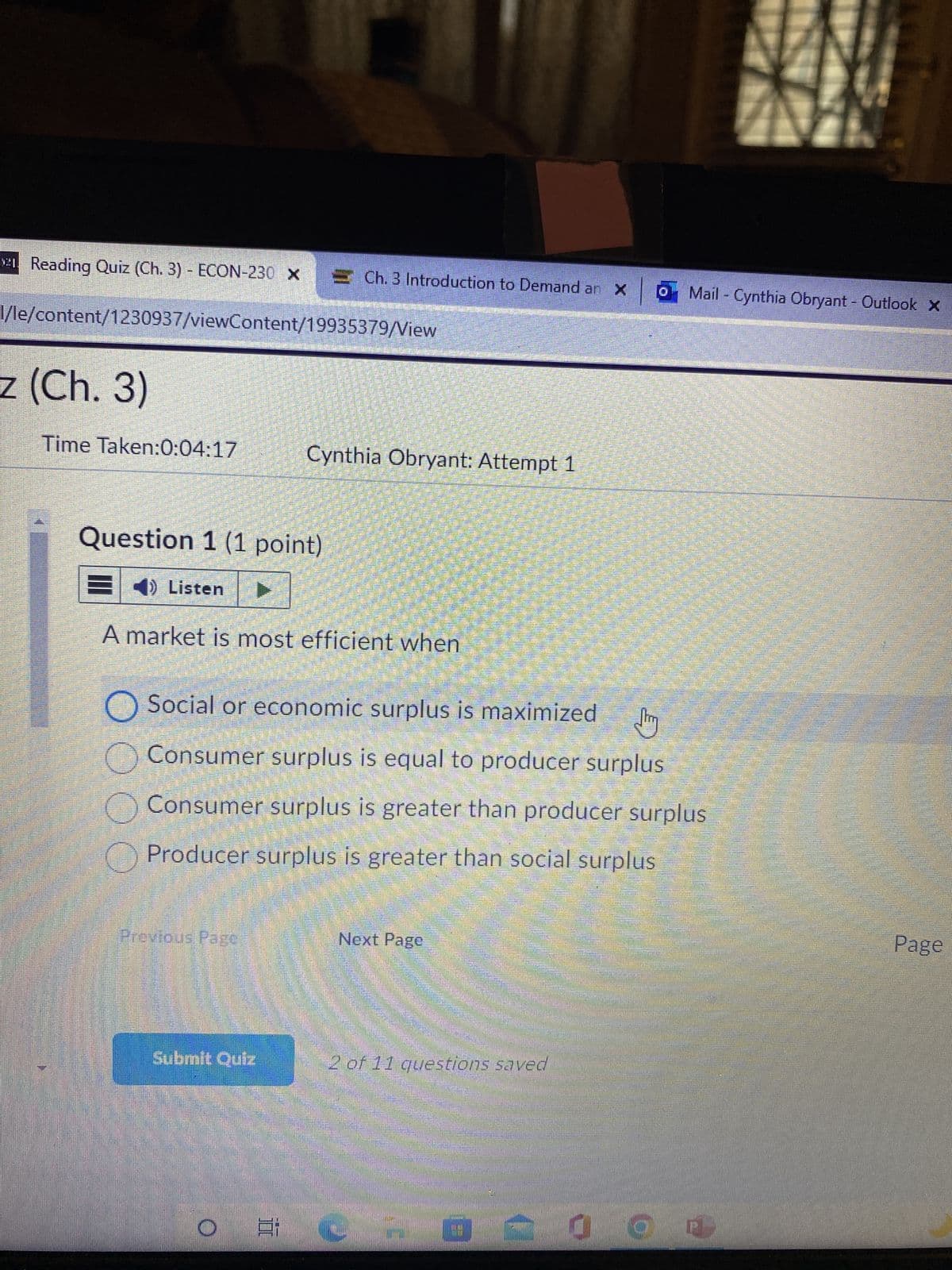 21. Reading Quiz (Ch. 3) - ECON-230 x = Ch. 3 Introduction to Demand an X
×
l/le/content/1230937/viewContent/19935379/View
z (Ch. 3)
Time Taken:0:04:17
Question 1 (1 point)
E) Listen
A market is most efficient when
Previous Page
O Social or economic surplus is maximized
Jury
O Consumer surplus is equal to producer surplus
Consumer surplus is greater than producer surplus
Producer surplus is greater than social surplus
Submit Quiz
Cynthia Obryant: Attempt 1
O
777
Next Page
2 of 11 questions saved
Mail - Cynthia Obryant - Outlook X
60
d O (2)
Page