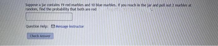 Suppose a jar contains 19 red marbles and 10 blue marbles. If you reach in the jar and pull out 2 marbles at
random, find the probability that both are red
Question Help: Message instructor
Check Answer
