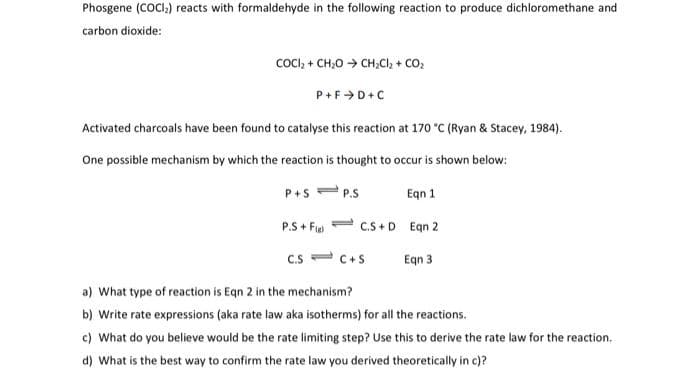 Phosgene (COCI) reacts with formaldehyde in the following reaction to produce dichloromethane and
carbon dioxide:
CoCI, + CH;0 → CH;Cl, + CO,
P+F>D+C
Activated charcoals have been found to catalyse this reaction at 170 °C (Ryan & Stacey, 1984).
One possible mechanism by which the reaction is thought to occur is shown below:
P+s = P.S
Egn 1
P.S + Fie
1.
C.S +D Egn 2
C.S
C+S
Egn 3
a) What type of reaction is Eqn 2 in the mechanism?
b) Write rate expressions (aka rate law aka isotherms) for all the reactions.
c) What do you believe would be the rate limiting step? Use this to derive the rate law for the reaction.
d) What is the best way to confirm the rate law you derived theoretically in c)?
