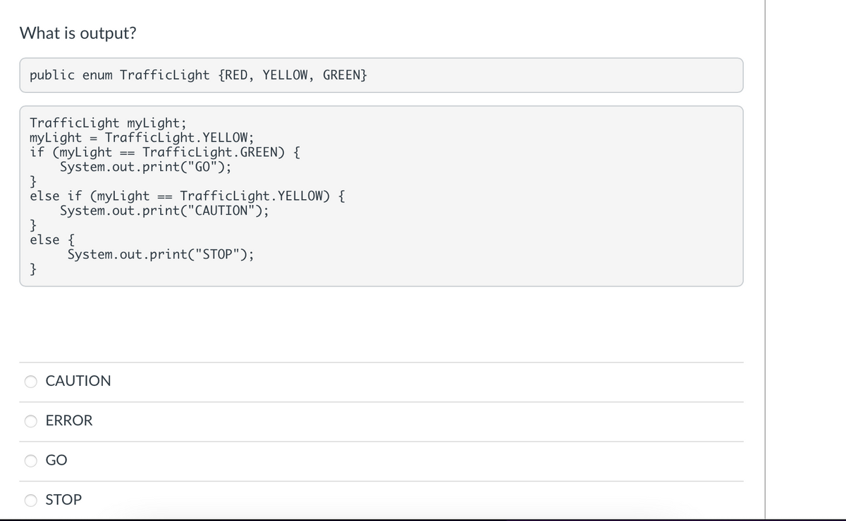 What is output?
public enum TrafficLight {RED, YELLOW, GREEN}
Trafficlight myLight;
myLight
if (myLight
System.out.print("GO");
}
else if (myLight
System.out.print("CAUTION");
}
else {
TrafficLight. YELLOW;
Trafficlight. GREEN) {
==
TrafficLight. YELLOW) {
==
System.out.print("STOP");
}
CAUTION
ERROR
GO
STOP
