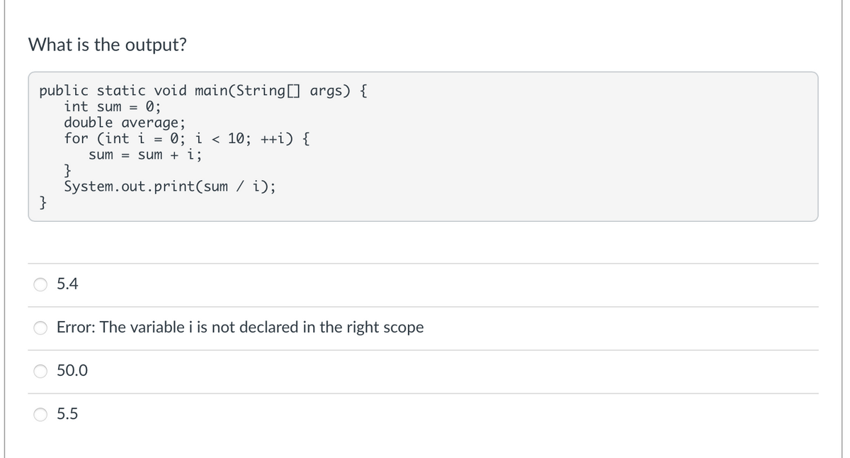 What is the output?
public static void main(String[] args) {
int sum =
double average;
for (int i = 0; i < 10; ++i) {
sum = sum + i;
}
System.out.print(sum / i);
}
0;
5.4
Error: The variable i is not declared in the right scope
50.0
5.5
