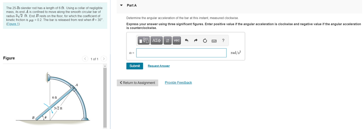 Part A
The 25-lb slender rod has a length of 6 ft. Using a collar of negligible
mass, its end A is confined to move along the smooth circular bar of
radius 3/2 ft. End B rests on the floor, for which the coefficient of
kinetic friction is up = 0.2. The bar is released from rest when 0 = 30°.
(Figure 1)
Determine the angular acceleration of the bar at this instant, measured clockwise.
Express your answer using three significant figures. Enter positive value if the angular acceleration is clockwise and negative value if the angular acceleration
is counterclockwise.
vec
?
rad/s?
Figure
1 of 1
Submit
Request Answer
< Return to Assignment
Provide Feedback
6 ft
312 ft
B
